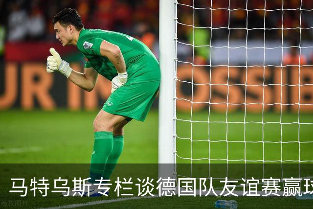 马特乌斯专栏谈德国队友谊赛赢球：大家表现不错，但先别捧太高
